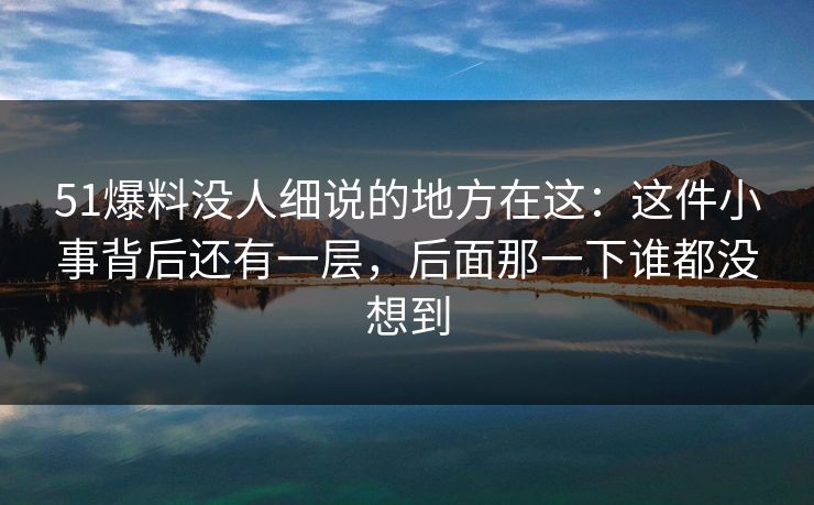 51爆料没人细说的地方在这：这件小事背后还有一层，后面那一下谁都没想到