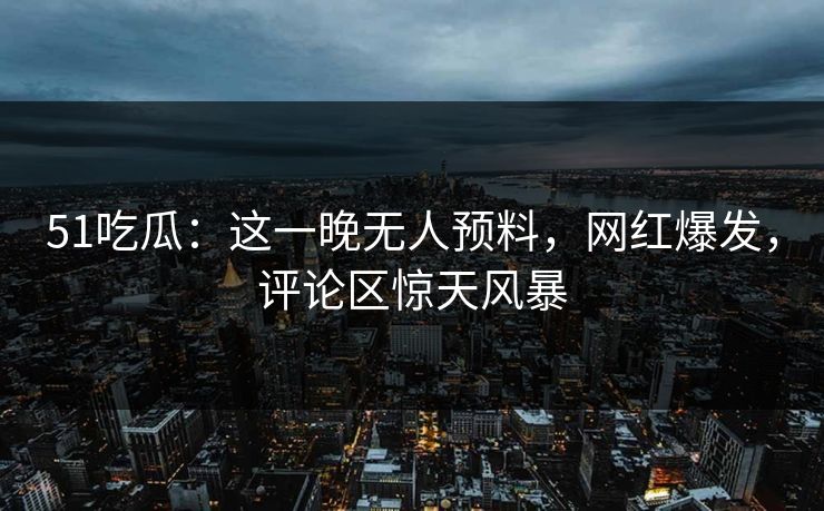 51吃瓜：这一晚无人预料，网红爆发，评论区惊天风暴
