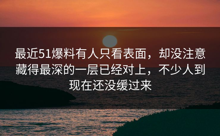 最近51爆料有人只看表面，却没注意藏得最深的一层已经对上，不少人到现在还没缓过来