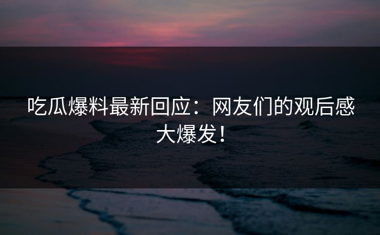 吃瓜爆料最新回应：网友们的观后感大爆发！