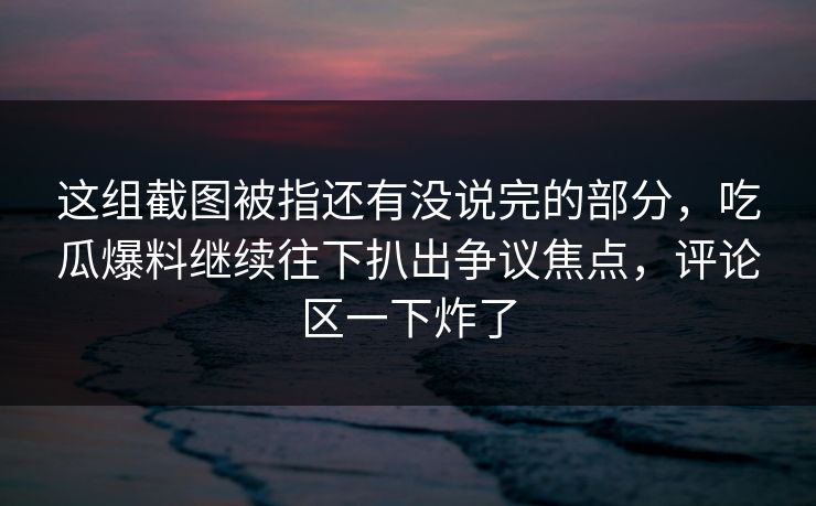 这组截图被指还有没说完的部分，吃瓜爆料继续往下扒出争议焦点，评论区一下炸了