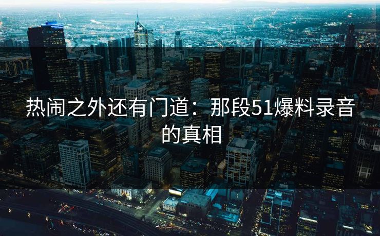热闹之外还有门道：那段51爆料录音的真相