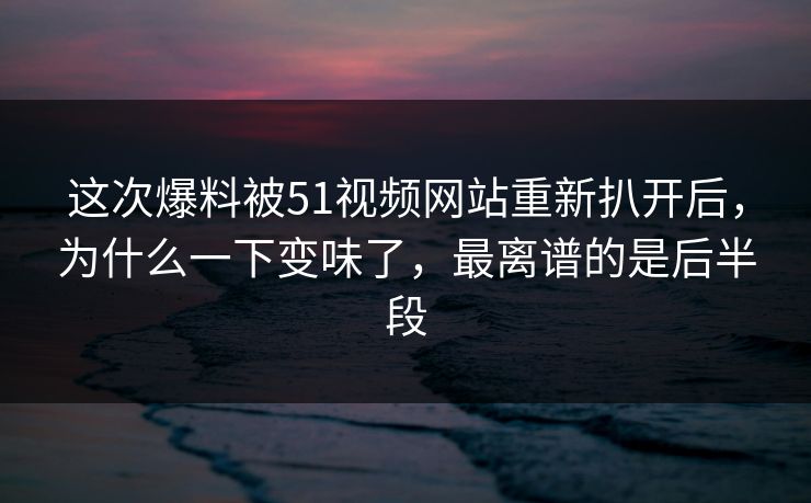 这次爆料被51视频网站重新扒开后，为什么一下变味了，最离谱的是后半段