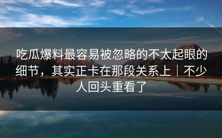 吃瓜爆料最容易被忽略的不太起眼的细节，其实正卡在那段关系上｜不少人回头重看了