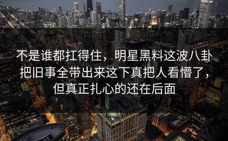 不是谁都扛得住,明星黑料这波八卦把旧事全带出来这下真把人看懵了,但真正扎心的还在后面