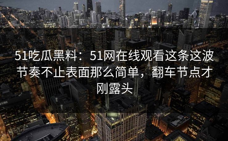 51吃瓜黑料：51网在线观看这条这波节奏不止表面那么简单，翻车节点才刚露头