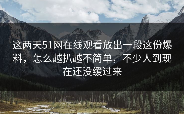 这两天51网在线观看放出一段这份爆料，怎么越扒越不简单，不少人到现在还没缓过来