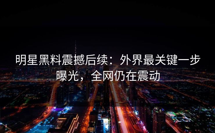 明星黑料震撼后续:外界最关键一步曝光,全网仍在震动