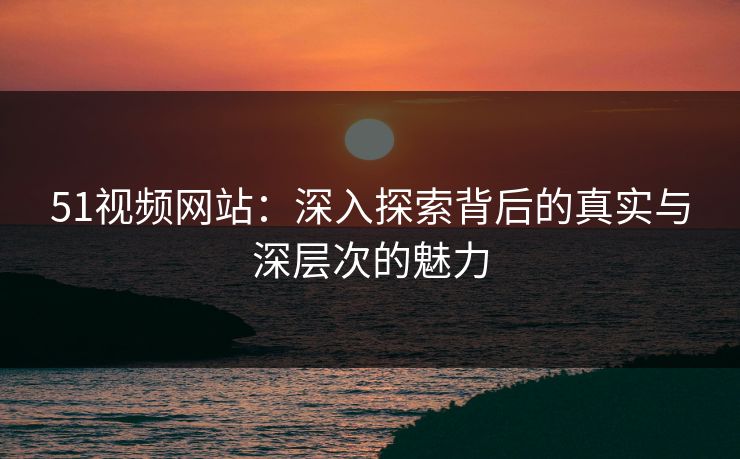 51视频网站:深入探索背后的真实与深层次的魅力