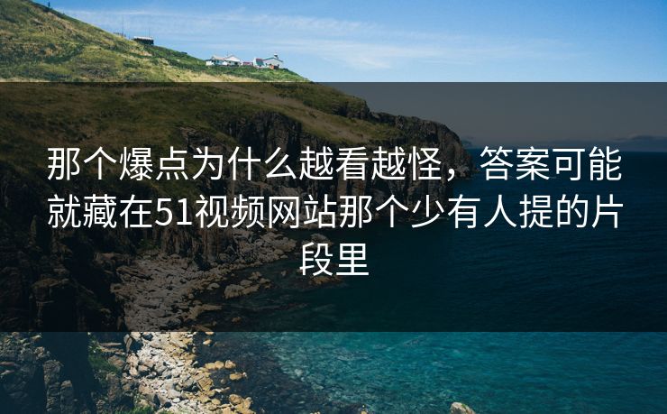 那个爆点为什么越看越怪，答案可能就藏在51视频网站那个少有人提的片段里