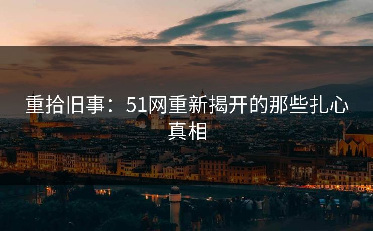 重拾旧事:51网重新揭开的那些扎心真相