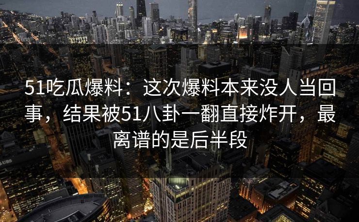 51吃瓜爆料：这次爆料本来没人当回事，结果被51八卦一翻直接炸开，最离谱的是后半段