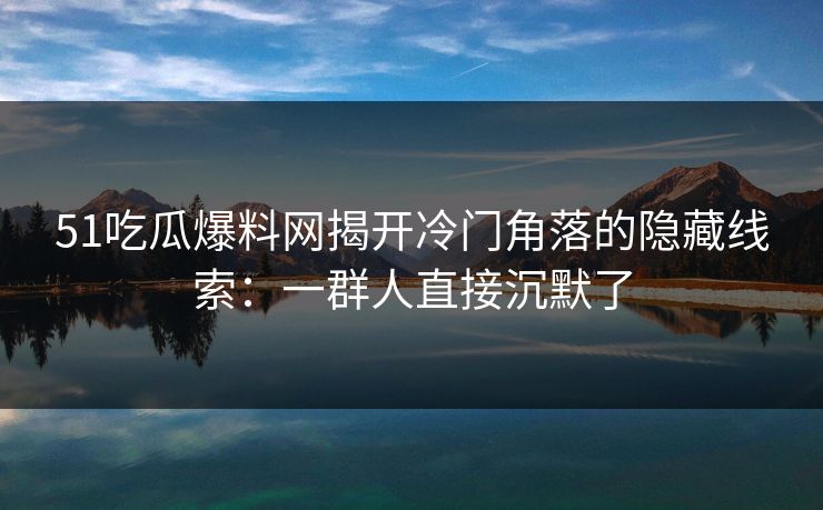 51吃瓜爆料网揭开冷门角落的隐藏线索：一群人直接沉默了
