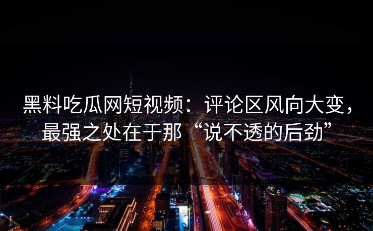 黑料吃瓜网短视频:评论区风向大变,最强之处在于那“说不透的后劲”