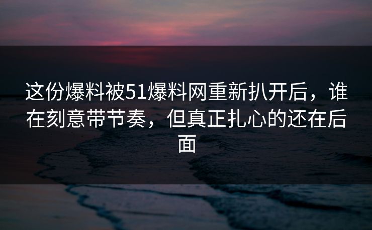 这份爆料被51爆料网重新扒开后，谁在刻意带节奏，但真正扎心的还在后面