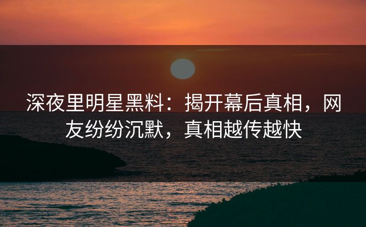 深夜里明星黑料：揭开幕后真相，网友纷纷沉默，真相越传越快