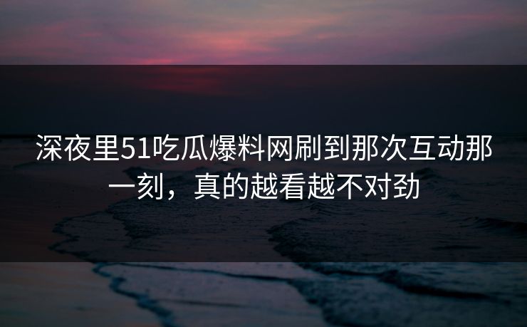 深夜里51吃瓜爆料网刷到那次互动那一刻,真的越看越不对劲