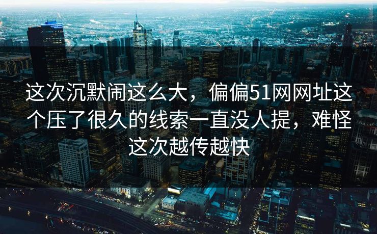 这次沉默闹这么大，偏偏51网网址这个压了很久的线索一直没人提，难怪这次越传越快