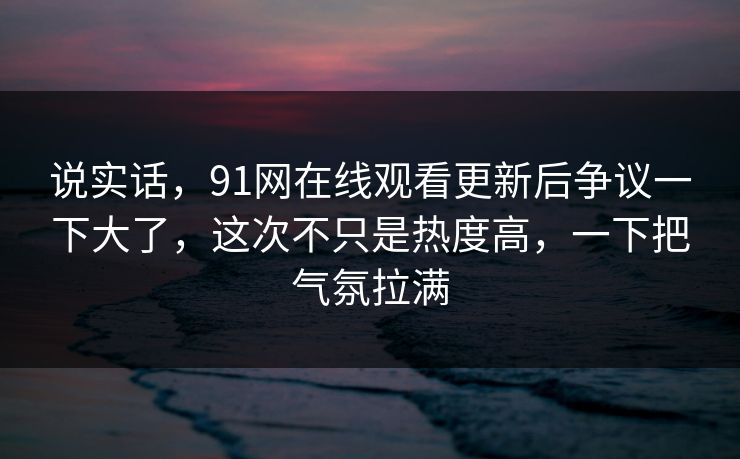 说实话，91网在线观看更新后争议一下大了，这次不只是热度高，一下把气氛拉满