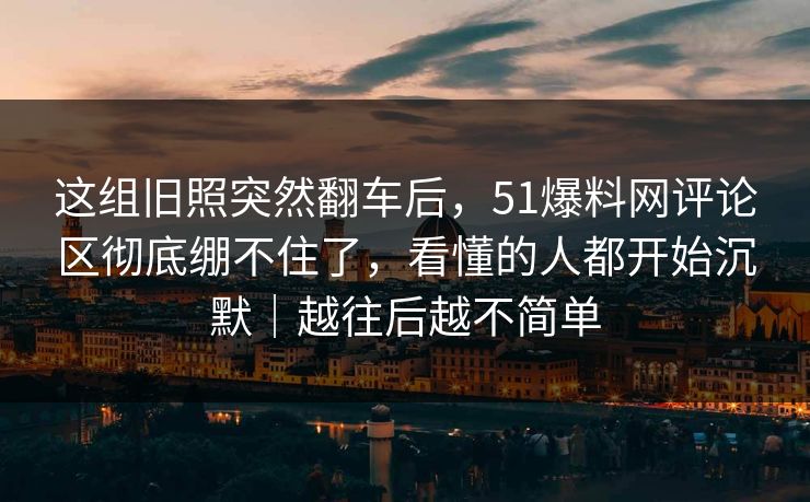 这组旧照突然翻车后，51爆料网评论区彻底绷不住了，看懂的人都开始沉默｜越往后越不简单