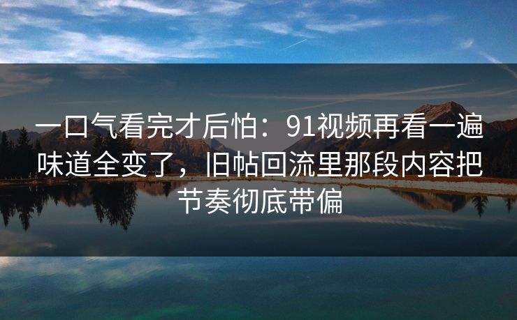 一口气看完才后怕：91视频再看一遍味道全变了，旧帖回流里那段内容把节奏彻底带偏
