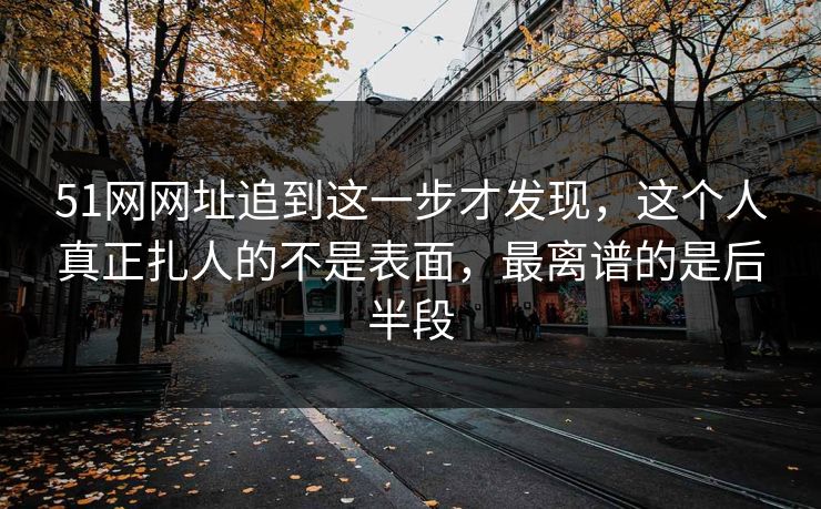 51网网址追到这一步才发现，这个人真正扎人的不是表面，最离谱的是后半段