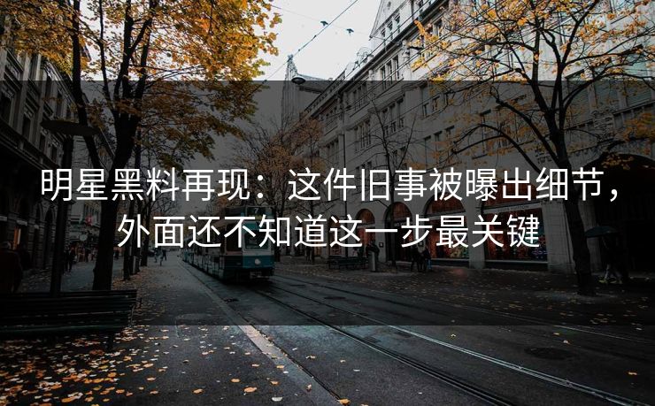 明星黑料再现：这件旧事被曝出细节，外面还不知道这一步最关键