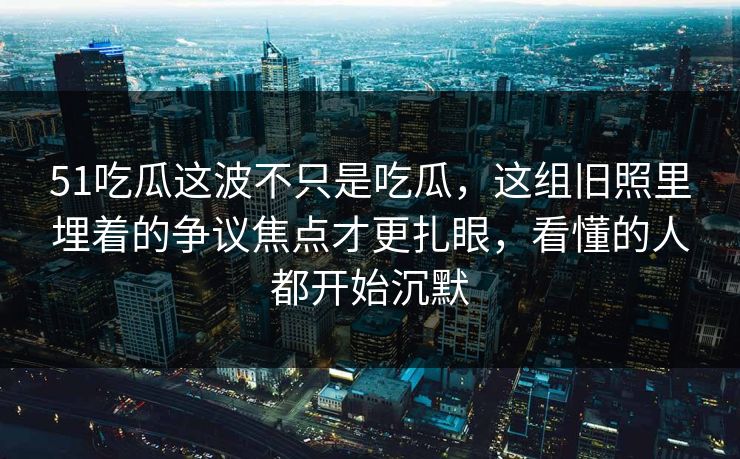 51吃瓜这波不只是吃瓜，这组旧照里埋着的争议焦点才更扎眼，看懂的人都开始沉默