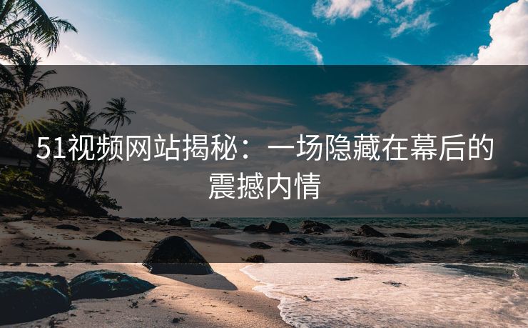 51视频网站揭秘:一场隐藏在幕后的震撼内情