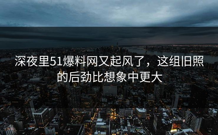 深夜里51爆料网又起风了，这组旧照的后劲比想象中更大