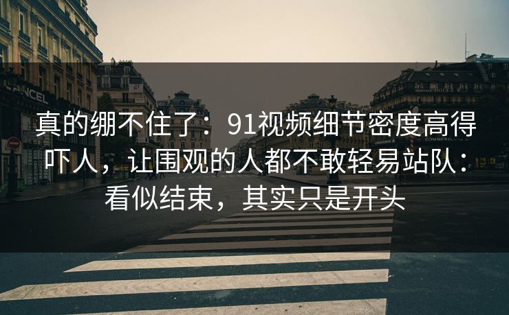 真的绷不住了：91视频细节密度高得吓人，让围观的人都不敢轻易站队：看似结束，其实只是开头