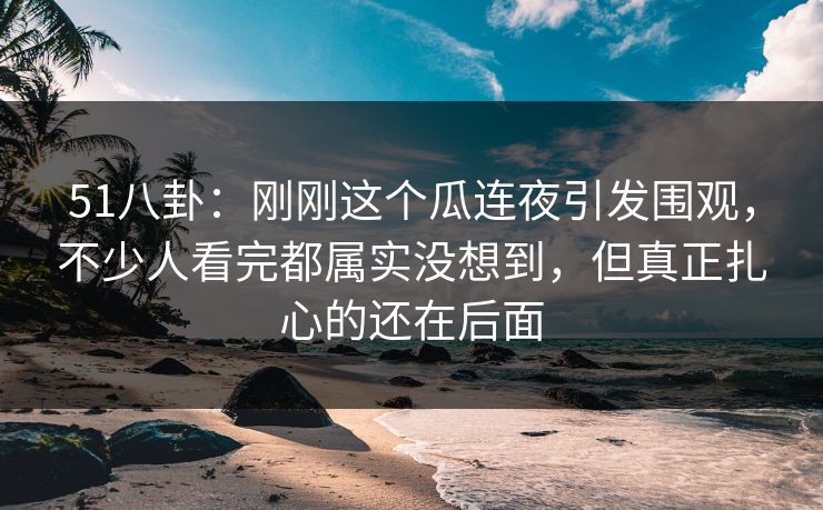 51八卦：刚刚这个瓜连夜引发围观，不少人看完都属实没想到，但真正扎心的还在后面