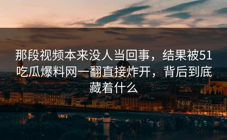 那段视频本来没人当回事,结果被51吃瓜爆料网一翻直接炸开,背后到底藏着什么