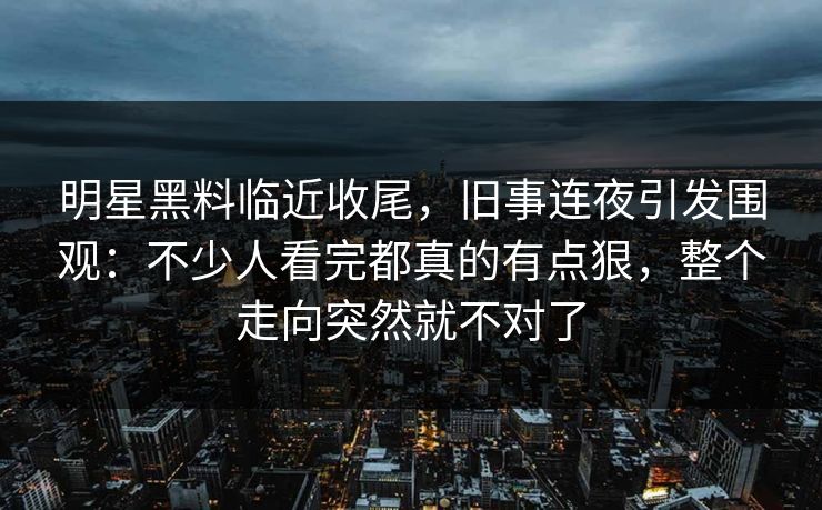明星黑料临近收尾,旧事连夜引发围观:不少人看完都真的有点狠,整个走向突然就不对了
