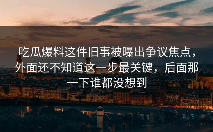 吃瓜爆料这件旧事被曝出争议焦点,外面还不知道这一步最关键,后面那一下谁都没想到