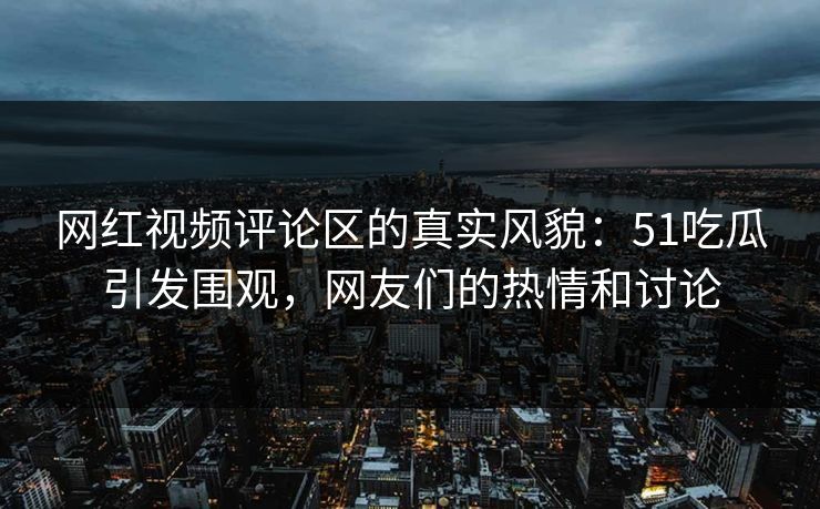 网红视频评论区的真实风貌:51吃瓜引发围观,网友们的热情和讨论