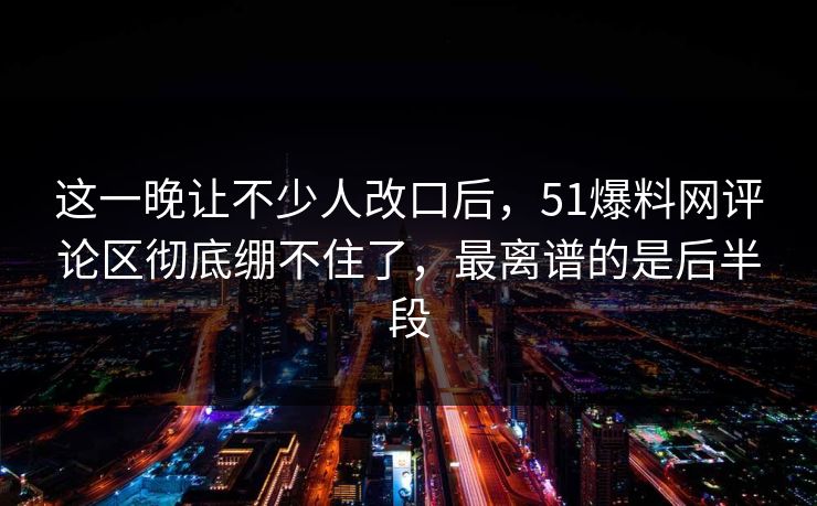 这一晚让不少人改口后,51爆料网评论区彻底绷不住了,最离谱的是后半段