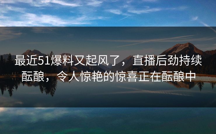 最近51爆料又起风了,直播后劲持续酝酿,令人惊艳的惊喜正在酝酿中