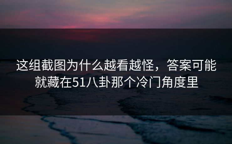 这组截图为什么越看越怪,答案可能就藏在51八卦那个冷门角度里