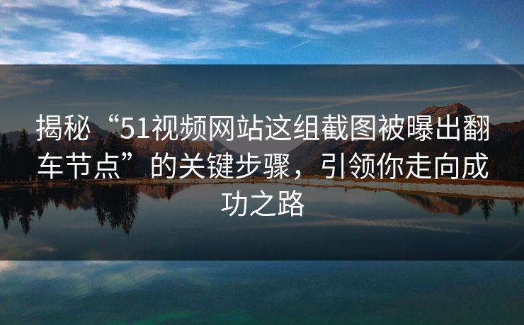 揭秘“51视频网站这组截图被曝出翻车节点”的关键步骤，引领你走向成功之路